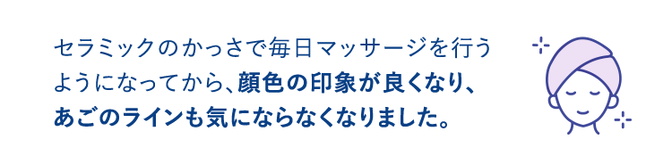 セラミックのかっさで毎日マッサージを行うようになってから、顔色の印象が良くなり、あごのラインも気にならなくなりました。