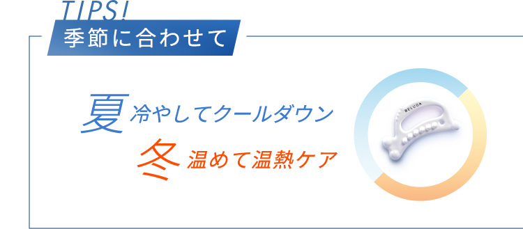 TIPS! 季節に合わせて 夏冷やしてクールダウン 冬温めて温熱ケア